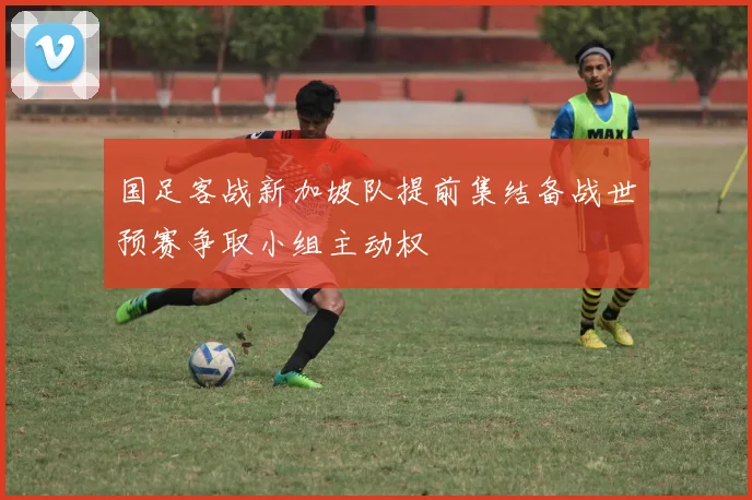 国足客战新加坡队提前集结备战世预赛争取小组主动权