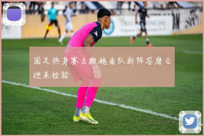 国足热身赛击败越南队新阵容磨合迎来检验