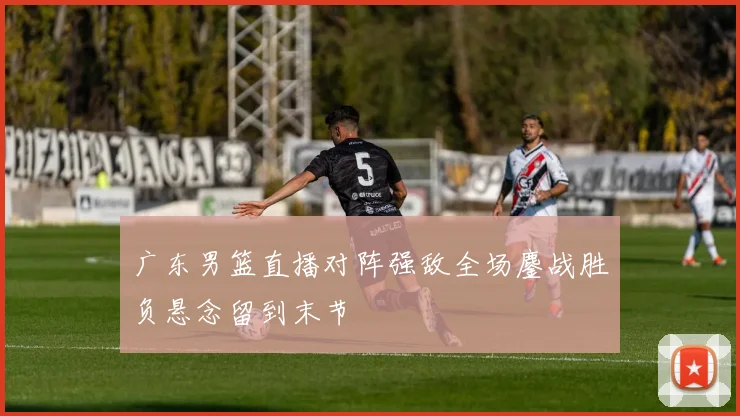 广东男篮直播对阵强敌全场鏖战胜负悬念留到末节