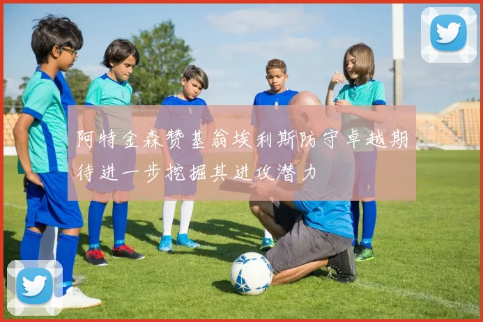 阿特金森赞基翁埃利斯防守卓越期待进一步挖掘其进攻潜力