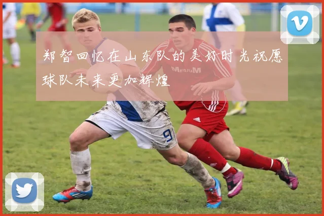 郑智回忆在山东队的美好时光祝愿球队未来更加辉煌