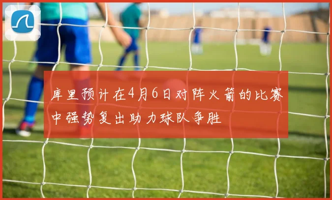 库里预计在4月6日对阵火箭的比赛中强势复出助力球队争胜