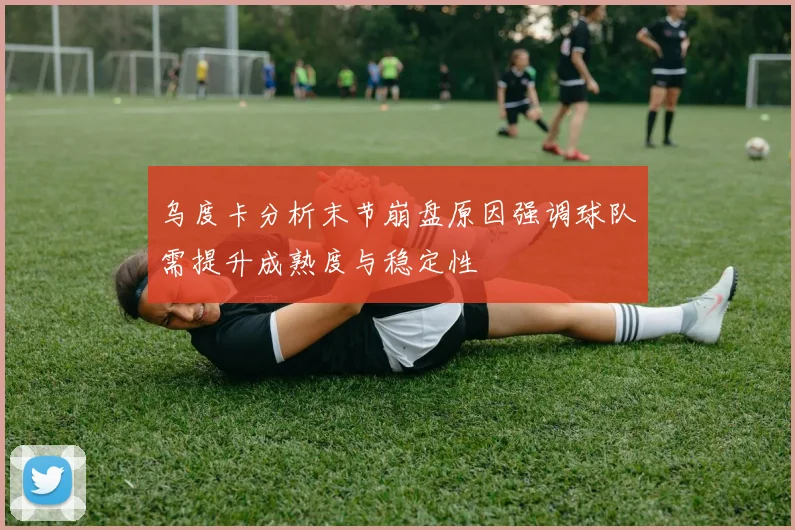 乌度卡分析末节崩盘原因强调球队需提升成熟度与稳定性