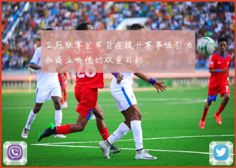 亚冠联赛扩军旨在提升赛事吸引力和商业价值的双重目标