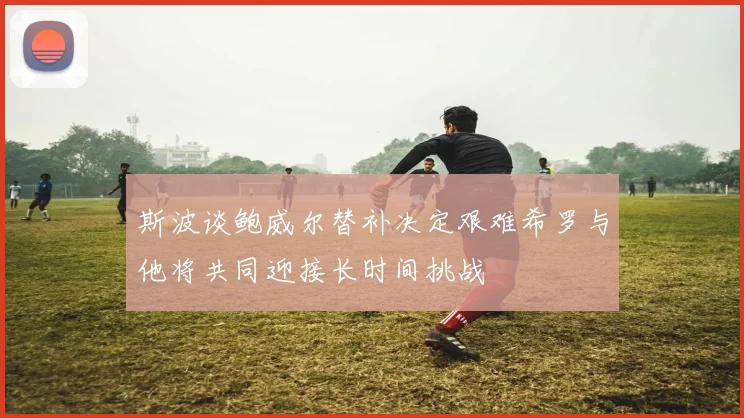 斯波谈鲍威尔替补决定艰难希罗与他将共同迎接长时间挑战
