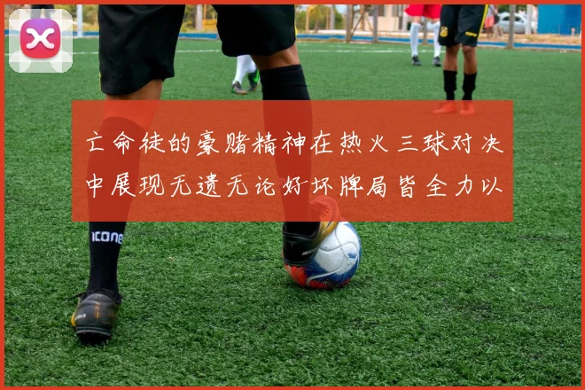 亡命徒的豪赌精神在热火三球对决中展现无遗无论好坏牌局皆全力以赴