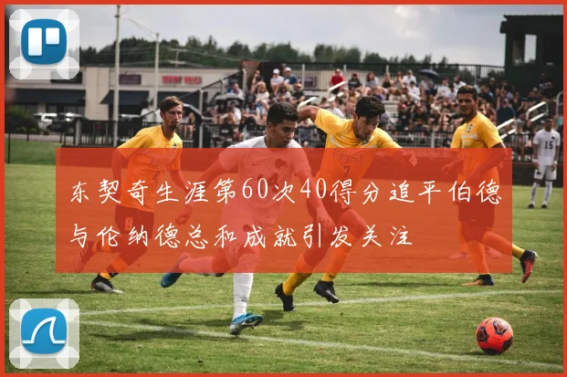 东契奇生涯第60次40得分追平伯德与伦纳德总和成就引发关注