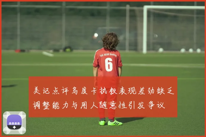 美记点评乌度卡执教表现差劲缺乏调整能力与用人随意性引发争议