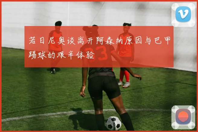 若日尼奥谈离开阿森纳原因与巴甲踢球的艰辛体验