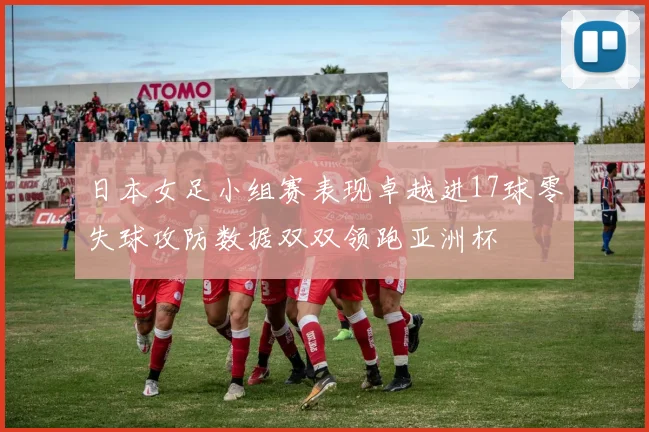 日本女足小组赛表现卓越进17球零失球攻防数据双双领跑亚洲杯