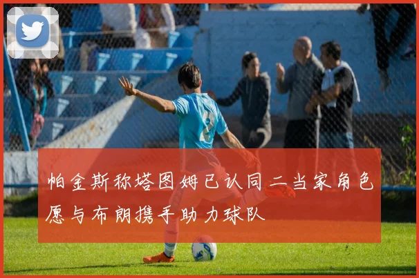帕金斯称塔图姆已认同二当家角色愿与布朗携手助力球队
