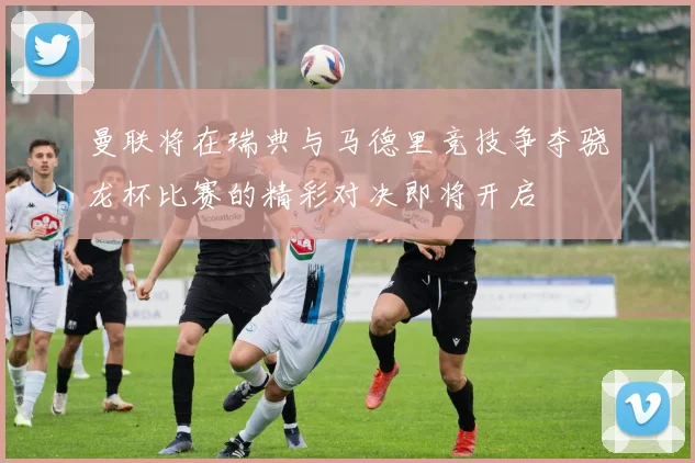 曼联将在瑞典与马德里竞技争夺骁龙杯比赛的精彩对决即将开启