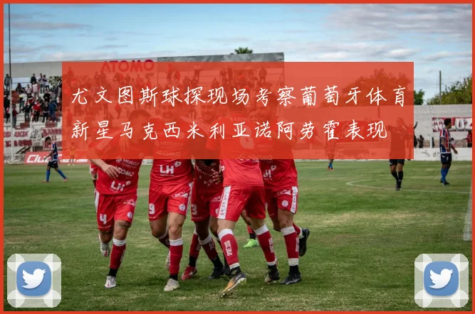 尤文图斯球探现场考察葡萄牙体育新星马克西米利亚诺阿劳霍表现
