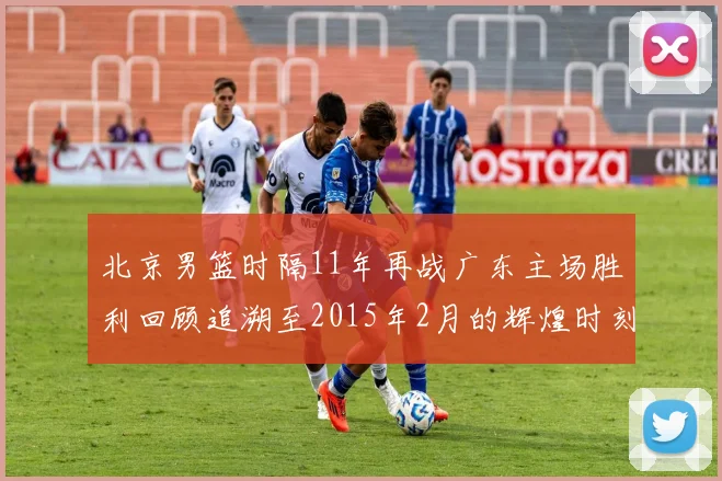 北京男篮时隔11年再战广东主场胜利回顾追溯至2015年2月的辉煌时刻
