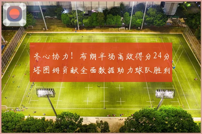 齐心协力！布朗半场高效得分24分塔图姆贡献全面数据助力球队胜利