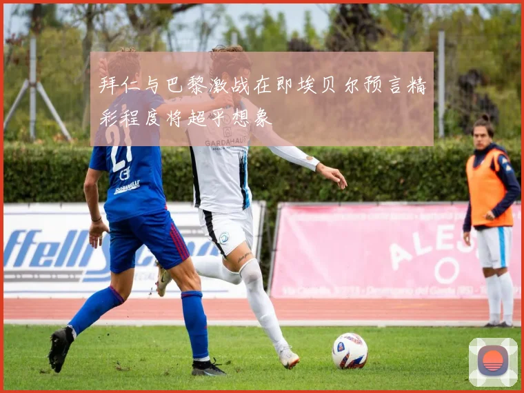 拜仁与巴黎激战在即埃贝尔预言精彩程度将超乎想象