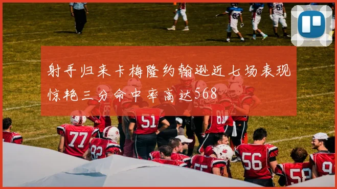 射手归来卡梅隆约翰逊近七场表现惊艳三分命中率高达568