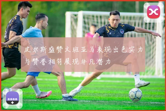 皮尔斯盛赞文班亚马表现出色实力与赞誉相符展现非凡潜力