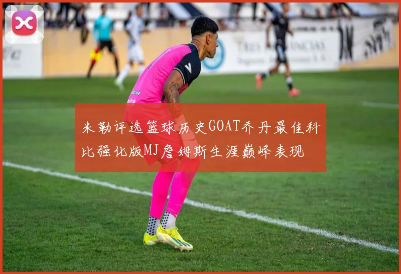 米勒评选篮球历史GOAT乔丹最佳科比强化版MJ詹姆斯生涯巅峰表现