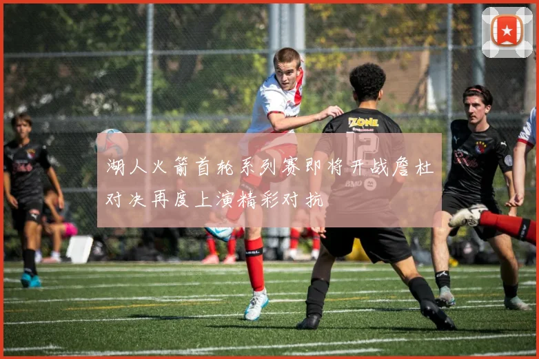 湖人火箭首轮系列赛即将开战詹杜对决再度上演精彩对抗