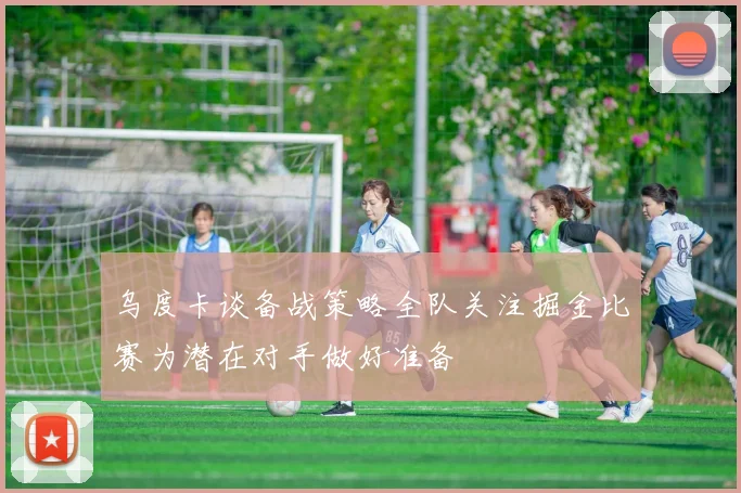 乌度卡谈备战策略全队关注掘金比赛为潜在对手做好准备