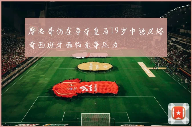摩洛哥仍在争夺皇马19岁中场皮塔奇西班牙面临竞争压力
