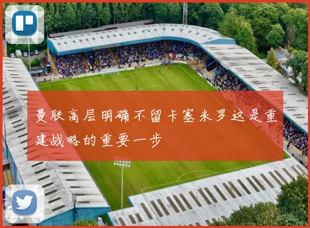 曼联高层明确不留卡塞米罗这是重建战略的重要一步