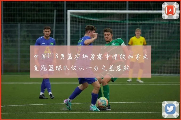 中国U18男篮在热身赛中惜败加拿大皇冠篮球队仅以一分之差落败