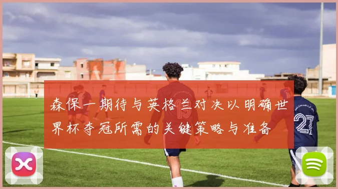 森保一期待与英格兰对决以明确世界杯夺冠所需的关键策略与准备