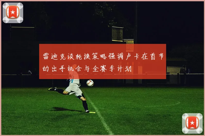 雷迪克谈轮换策略强调卢卡在首节的出手机会与全赛季计划