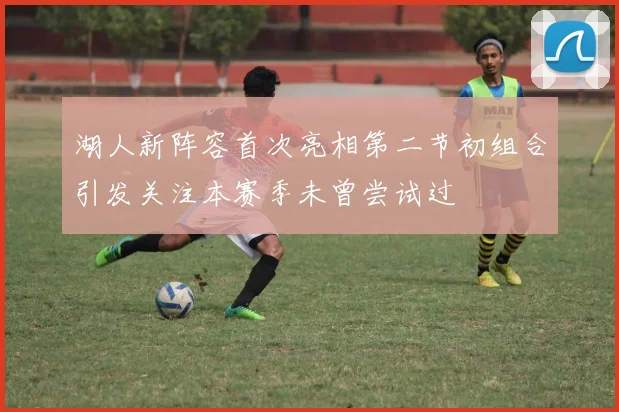 湖人新阵容首次亮相第二节初组合引发关注本赛季未曾尝试过