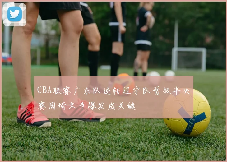 CBA联赛广东队逆转辽宁队晋级半决赛周琦末节爆发成关键