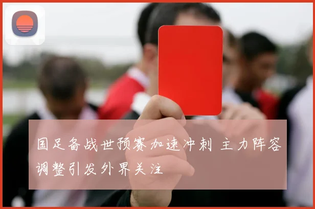 国足备战世预赛加速冲刺 主力阵容调整引发外界关注